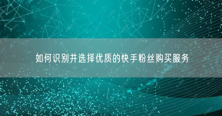 如何识别并选择优质的快手粉丝购买服务