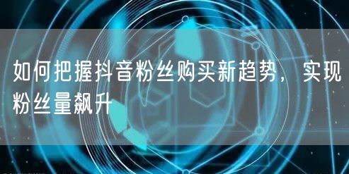 如何把握抖音粉丝购买新趋势，实现粉丝量飙升