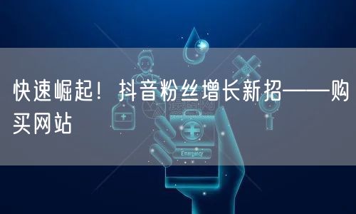 快速崛起！抖音粉丝增长新招——购买网站