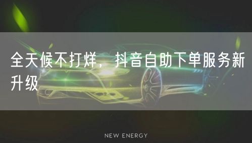 全天候不打烊，抖音自助下单服务新升级