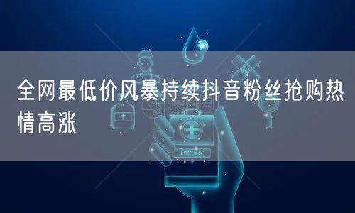 全网最低价风暴持续抖音粉丝抢购热情高涨