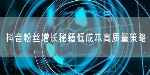 抖音粉丝增长秘籍低成本高质量策略