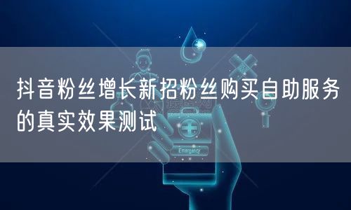 抖音粉丝增长新招粉丝购买自助服务的真实效果测试