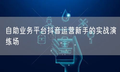 自助业务平台抖音运营新手的实战演练场