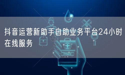 抖音运营新助手自助业务平台24小时在线服务