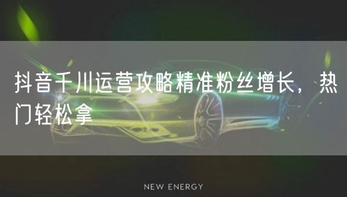 抖音千川运营攻略精准粉丝增长，热门轻松拿