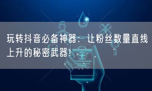 玩转抖音必备神器：让粉丝数量直线上升的秘密武器！