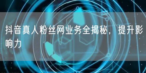 抖音真人粉丝网业务全揭秘，提升影响力